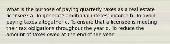 What is the purpose of paying quarterly taxes as a real estate licensee? a. To generate additional interest income b. To avoid paying taxes altogether c. To ensure that a licensee is meeting their tax obligations throughout the year d. To reduce the amount of taxes owed at the end of the year