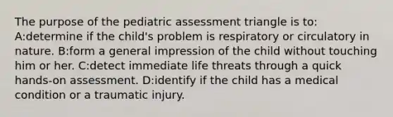 The purpose of the pediatric assessment triangle is to: A:determine if the child's problem is respiratory or circulatory in nature. B:form a general impression of the child without touching him or her. C:detect immediate life threats through a quick hands-on assessment. D:identify if the child has a medical condition or a traumatic injury.