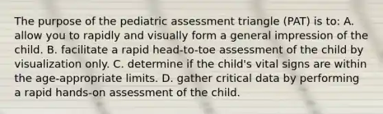 The purpose of the pediatric assessment triangle (PAT) is to: A. allow you to rapidly and visually form a general impression of the child. B. facilitate a rapid head-to-toe assessment of the child by visualization only. C. determine if the child's vital signs are within the age-appropriate limits. D. gather critical data by performing a rapid hands-on assessment of the child.