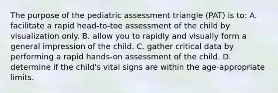 The purpose of the pediatric assessment triangle (PAT) is to: A. facilitate a rapid head-to-toe assessment of the child by visualization only. B. allow you to rapidly and visually form a general impression of the child. C. gather critical data by performing a rapid hands-on assessment of the child. D. determine if the child's vital signs are within the age-appropriate limits.