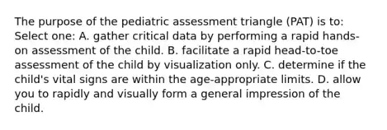 The purpose of the pediatric assessment triangle (PAT) is to: Select one: A. gather critical data by performing a rapid hands-on assessment of the child. B. facilitate a rapid head-to-toe assessment of the child by visualization only. C. determine if the child's vital signs are within the age-appropriate limits. D. allow you to rapidly and visually form a general impression of the child.