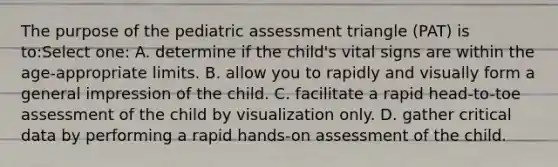 The purpose of the pediatric assessment triangle (PAT) is to:Select one: A. determine if the child's vital signs are within the age-appropriate limits. B. allow you to rapidly and visually form a general impression of the child. C. facilitate a rapid head-to-toe assessment of the child by visualization only. D. gather critical data by performing a rapid hands-on assessment of the child.