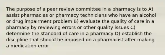 The purpose of a peer review committee in a pharmacy is to A) assist pharmacies or pharmacy technicians who have an alcohol or drug impairment problem B) evaluate the quality of care in a pharmacy by reviewing errors or other quality issues C) determine the standard of care in a pharmacy D) establish the discipline that should be imposed on a pharmacist after making a medication error