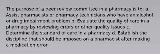 The purpose of a peer review committee in a pharmacy is to: a. Assist pharmacists or pharmacy technicians who have an alcohol or drug impairment problem b. Evaluate the quality of care in a pharmacy by reviewing errors or other quality issues c. Determine the standard of care in a pharmacy d. Establish the discipline that should be imposed on a pharmacist after making a medication error