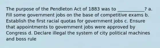 The purpose of the Pendleton Act of 1883 was to ____________? a. Fill some government jobs on the base of competitive exams b. Establish the first racial quotas for government jobs c. Ensure that appointments to government jobs were approved by Congress d. Declare illegal the system of city political machines and boss rule