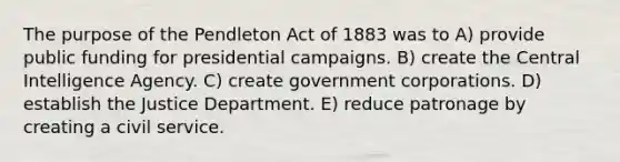 The purpose of the Pendleton Act of 1883 was to A) provide public funding for presidential campaigns. B) create the Central Intelligence Agency. C) create government corporations. D) establish the Justice Department. E) reduce patronage by creating a civil service.