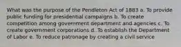 What was the purpose of the Pendleton Act of 1883 a. To provide public funding for presidential campaigns b. To create competition among government department and agencies c. To create government corporations d. To establish the Department of Labor e. To reduce patronage by creating a civil service