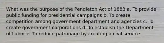 What was the purpose of the Pendleton Act of 1883 a. To provide public funding for presidential campaigns b. To create competition among government department and agencies c. To create government corporations d. To establish the Department of Labor e. To reduce patronage by creating a civil service