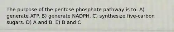 The purpose of the pentose phosphate pathway is to: A) generate ATP. B) generate NADPH. C) synthesize five-carbon sugars. D) A and B. E) B and C