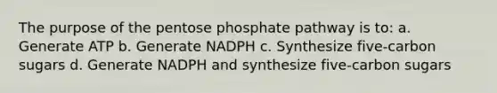 The purpose of the pentose phosphate pathway is to: a. Generate ATP b. Generate NADPH c. Synthesize five-carbon sugars d. Generate NADPH and synthesize five-carbon sugars