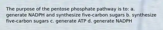 The purpose of the pentose phosphate pathway is to: a. generate NADPH and synthesize five-carbon sugars b. synthesize five-carbon sugars c. generate ATP d. generate NADPH