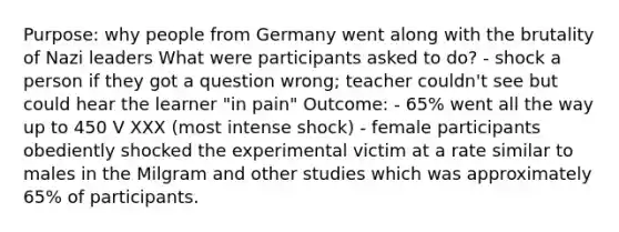 Purpose: why people from Germany went along with the brutality of Nazi leaders What were participants asked to do? - shock a person if they got a question wrong; teacher couldn't see but could hear the learner "in pain" Outcome: - 65% went all the way up to 450 V XXX (most intense shock) - female participants obediently shocked the experimental victim at a rate similar to males in the Milgram and other studies which was approximately 65% of participants.