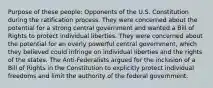 Purpose of these people: Opponents of the U.S. Constitution during the ratification process. They were concerned about the potential for a strong central government and wanted a Bill of Rights to protect individual liberties. They were concerned about the potential for an overly powerful central government, which they believed could infringe on individual liberties and the rights of the states. The Anti-Federalists argued for the inclusion of a Bill of Rights in the Constitution to explicitly protect individual freedoms and limit the authority of the federal government.