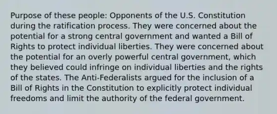 Purpose of these people: Opponents of the U.S. Constitution during the ratification process. They were concerned about the potential for a strong central government and wanted a Bill of Rights to protect individual liberties. They were concerned about the potential for an overly powerful central government, which they believed could infringe on individual liberties and the rights of the states. The Anti-Federalists argued for the inclusion of a Bill of Rights in the Constitution to explicitly protect individual freedoms and limit the authority of the federal government.