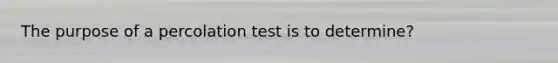 The purpose of a percolation test is to determine?