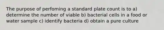 The purpose of perfoming a standard plate count is to a) determine the number of viable b) bacterial cells in a food or water sample c) identify bacteria d) obtain a pure culture