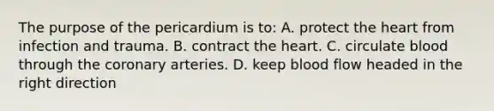 The purpose of the pericardium is to: A. protect <a href='https://www.questionai.com/knowledge/kya8ocqc6o-the-heart' class='anchor-knowledge'>the heart</a> from infection and trauma. B. contract the heart. C. circulate blood through <a href='https://www.questionai.com/knowledge/kUSHhCSdkt-the-corona' class='anchor-knowledge'>the corona</a>ry arteries. D. keep blood flow headed in the right direction