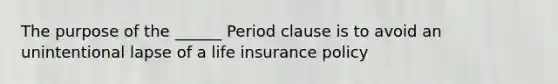 The purpose of the ______ Period clause is to avoid an unintentional lapse of a life insurance policy