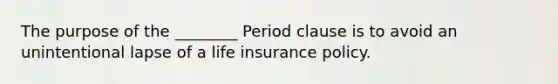 The purpose of the ________ Period clause is to avoid an unintentional lapse of a life insurance policy.