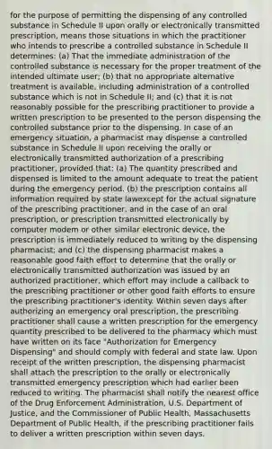 for the purpose of permitting the dispensing of any controlled substance in Schedule II upon orally or electronically transmitted prescription, means those situations in which the practitioner who intends to prescribe a controlled substance in Schedule II determines: (a) That the immediate administration of the controlled substance is necessary for the proper treatment of the intended ultimate user; (b) that no appropriate alternative treatment is available, including administration of a controlled substance which is not in Schedule II; and (c) that it is not reasonably possible for the prescribing practitioner to provide a written prescription to be presented to the person dispensing the controlled substance prior to the dispensing. In case of an emergency situation, a pharmacist may dispense a controlled substance in Schedule II upon receiving the orally or electronically transmitted authorization of a prescribing practitioner, provided that: (a) The quantity prescribed and dispensed is limited to the amount adequate to treat the patient during the emergency period. (b) the prescription contains all information required by state lawexcept for the actual signature of the prescribing practitioner, and in the case of an oral prescription, or prescription transmitted electronically by computer modem or other similar electronic device, the prescription is immediately reduced to writing by the dispensing pharmacist; and (c) the dispensing pharmacist makes a reasonable good faith effort to determine that the orally or electronically transmitted authorization was issued by an authorized practitioner, which effort may include a callback to the prescribing practitioner or other good faith efforts to ensure the prescribing practitioner's identity. Within seven days after authorizing an emergency oral prescription, the prescribing practitioner shall cause a written prescription for the emergency quantity prescribed to be delivered to the pharmacy which must have written on its face "Authorization for Emergency Dispensing" and should comply with federal and state law. Upon receipt of the written prescription, the dispensing pharmacist shall attach the prescription to the orally or electronically transmitted emergency prescription which had earlier been reduced to writing. The pharmacist shall notify the nearest office of the Drug Enforcement Administration, U.S. Department of Justice, and the Commissioner of Public Health, Massachusetts Department of Public Health, if the prescribing practitioner fails to deliver a written prescription within seven days.