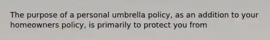 The purpose of a personal umbrella policy, as an addition to your homeowners policy, is primarily to protect you from