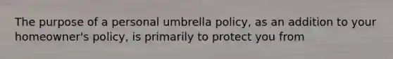 The purpose of a personal umbrella​ policy, as an addition to your​ homeowner's policy, is primarily to protect you from