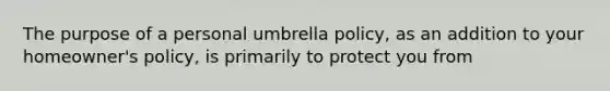 The purpose of a personal umbrella policy, as an addition to your homeowner's policy, is primarily to protect you from