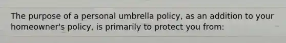 The purpose of a personal umbrella policy, as an addition to your homeowner's policy, is primarily to protect you from: