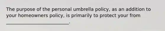 The purpose of the personal umbrella policy, as an addition to your homeowners policy, is primarily to protect your from ___________________________.