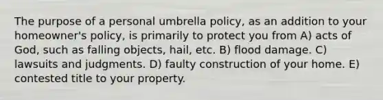 The purpose of a personal umbrella policy, as an addition to your homeowner's policy, is primarily to protect you from A) acts of God, such as falling objects, hail, etc. B) flood damage. C) lawsuits and judgments. D) faulty construction of your home. E) contested title to your property.