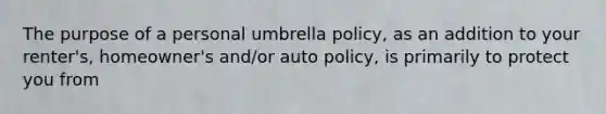 The purpose of a personal umbrella policy, as an addition to your renter's, homeowner's and/or auto policy, is primarily to protect you from