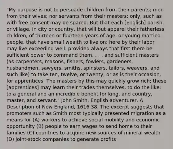 "My purpose is not to persuade children from their parents; men from their wives; nor servants from their masters: only, such as with free consent may be spared: But that each [English] parish, or village, in city or country, that will but apparel their fatherless children, of thirteen or fourteen years of age, or young married people, that have small wealth to live on; here by their labor may live exceeding well: provided always that first there be sufficient power to command them, . . . and sufficient masters (as carpenters, masons, fishers, fowlers, gardeners, husbandmen, sawyers, smiths, spinsters, tailors, weavers, and such like) to take ten, twelve, or twenty, or as is their occasion, for apprentices. The masters by this may quickly grow rich; these [apprentices] may learn their trades themselves, to do the like; to a general and an incredible benefit for king, and country, master, and servant." John Smith, English adventurer, A Description of New England, 1616 38. The excerpt suggests that promoters such as Smith most typically presented migration as a means for (A) workers to achieve social mobility and economic opportunity (B) people to earn wages to send home to their families (C) countries to acquire new sources of mineral wealth (D) joint-stock companies to generate profits