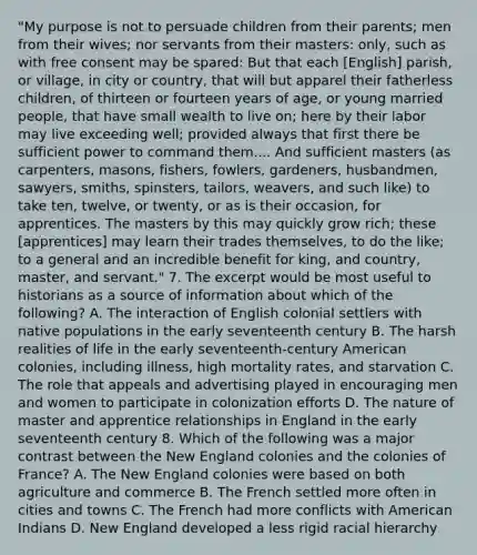 "My purpose is not to persuade children from their parents; men from their wives; nor servants from their masters: only, such as with free consent may be spared: But that each [English] parish, or village, in city or country, that will but apparel their fatherless children, of thirteen or fourteen years of age, or young married people, that have small wealth to live on; here by their labor may live exceeding well; provided always that first there be sufficient power to command them.... And sufficient masters (as carpenters, masons, fishers, fowlers, gardeners, husbandmen, sawyers, smiths, spinsters, tailors, weavers, and such like) to take ten, twelve, or twenty, or as is their occasion, for apprentices. The masters by this may quickly grow rich; these [apprentices] may learn their trades themselves, to do the like; to a general and an incredible benefit for king, and country, master, and servant." 7. The excerpt would be most useful to historians as a source of information about which of the following? A. The interaction of English colonial settlers with native populations in the early seventeenth century B. The harsh realities of life in the early seventeenth-century American colonies, including illness, high mortality rates, and starvation C. The role that appeals and advertising played in encouraging men and women to participate in colonization efforts D. The nature of master and apprentice relationships in England in the early seventeenth century 8. Which of the following was a major contrast between the New England colonies and the colonies of France? A. The New England colonies were based on both agriculture and commerce B. The French settled more often in cities and towns C. The French had more conflicts with American Indians D. New England developed a less rigid racial hierarchy