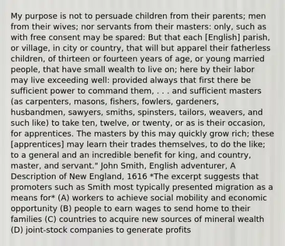 My purpose is not to persuade children from their parents; men from their wives; nor servants from their masters: only, such as with free consent may be spared: But that each [English] parish, or village, in city or country, that will but apparel their fatherless children, of thirteen or fourteen years of age, or young married people, that have small wealth to live on; here by their labor may live exceeding well: provided always that first there be sufficient power to command them, . . . and sufficient masters (as carpenters, masons, fishers, fowlers, gardeners, husbandmen, sawyers, smiths, spinsters, tailors, weavers, and such like) to take ten, twelve, or twenty, or as is their occasion, for apprentices. The masters by this may quickly grow rich; these [apprentices] may learn their trades themselves, to do the like; to a general and an incredible benefit for king, and country, master, and servant." John Smith, English adventurer, A Description of New England, 1616 *The excerpt suggests that promoters such as Smith most typically presented migration as a means for* (A) workers to achieve social mobility and economic opportunity (B) people to earn wages to send home to their families (C) countries to acquire new sources of mineral wealth (D) joint-stock companies to generate profits