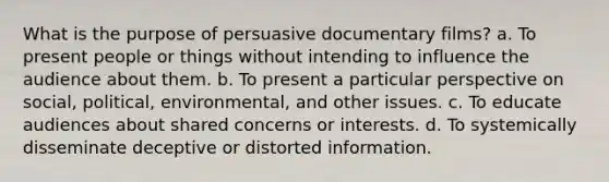 What is the purpose of persuasive documentary films? a. To present people or things without intending to influence the audience about them. b. To present a particular perspective on social, political, environmental, and other issues. c. To educate audiences about shared concerns or interests. d. To systemically disseminate deceptive or distorted information.