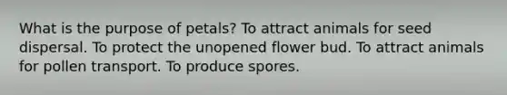 What is the purpose of petals? To attract animals for seed dispersal. To protect the unopened flower bud. To attract animals for pollen transport. To produce spores.