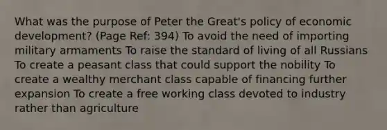 What was the purpose of Peter the Great's policy of economic development? (Page Ref: 394) To avoid the need of importing military armaments To raise the standard of living of all Russians To create a peasant class that could support the nobility To create a wealthy merchant class capable of financing further expansion To create a free working class devoted to industry rather than agriculture