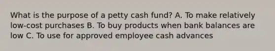 What is the purpose of a petty cash fund? A. To make relatively low-cost purchases B. To buy products when bank balances are low C. To use for approved employee cash advances