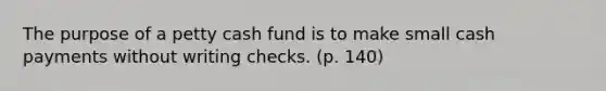 The purpose of a petty cash fund is to make small cash payments without writing checks. (p. 140)