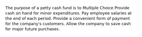 The purpose of a petty cash fund is to Multiple Choice Provide cash on hand for minor expenditures. Pay employee salaries at the end of each period. Provide a convenient form of payment for the company's customers. Allow the company to save cash for major future purchases.