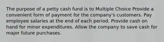 The purpose of a petty cash fund is to Multiple Choice Provide a convenient form of payment for the company's customers. Pay employee salaries at the end of each period. Provide cash on hand for minor expenditures. Allow the company to save cash for major future purchases.