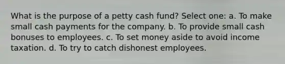 What is the purpose of a petty cash fund? Select one: a. To make small cash payments for the company. b. To provide small cash bonuses to employees. c. To set money aside to avoid income taxation. d. To try to catch dishonest employees.