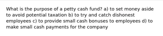 What is the purpose of a petty cash fund? a) to set money aside to avoid potential taxation b) to try and catch dishonest employees c) to provide small cash bonuses to employees d) to make small cash payments for the company