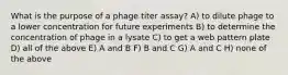 What is the purpose of a phage titer assay? A) to dilute phage to a lower concentration for future experiments B) to determine the concentration of phage in a lysate C) to get a web pattern plate D) all of the above E) A and B F) B and C G) A and C H) none of the above