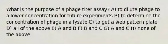 What is the purpose of a phage titer assay? A) to dilute phage to a lower concentration for future experiments B) to determine the concentration of phage in a lysate C) to get a web pattern plate D) all of the above E) A and B F) B and C G) A and C H) none of the above