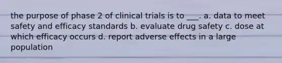 the purpose of phase 2 of clinical trials is to ___. a. data to meet safety and efficacy standards b. evaluate drug safety c. dose at which efficacy occurs d. report adverse effects in a large population