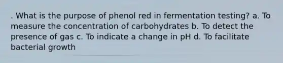 . What is the purpose of phenol red in fermentation testing? a. To measure the concentration of carbohydrates b. To detect the presence of gas c. To indicate a change in pH d. To facilitate bacterial growth