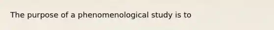 The purpose of a phenomenological study is to