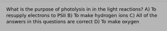 What is the purpose of photolysis in in the light reactions? A) To resupply electrons to PSII B) To make hydrogen ions C) All of the answers in this questions are correct D) To make oxygen