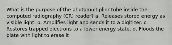 What is the purpose of the photomultiplier tube inside the computed radiography (CR) reader? a. Releases stored energy as visible light. b. Amplifies light and sends it to a digitizer. c. Restores trapped electrons to a lower energy state. d. Floods the plate with light to erase it